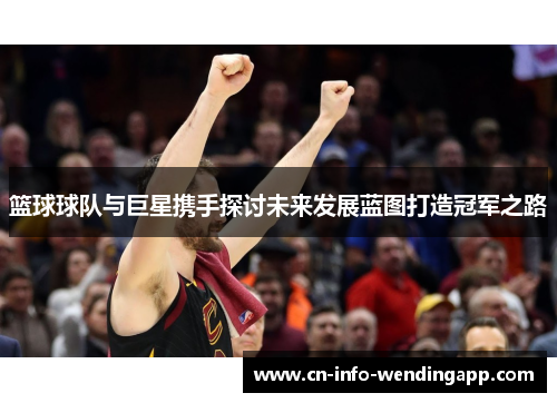 篮球球队与巨星携手探讨未来发展蓝图打造冠军之路