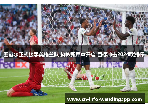 图赫尔正式接手英格兰队 执教新篇章开启 目标冲击2024欧洲杯