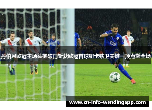 丹伯恩欧冠主场头槌破门斩获欧冠首球纽卡铁卫关键一顶点燃全场