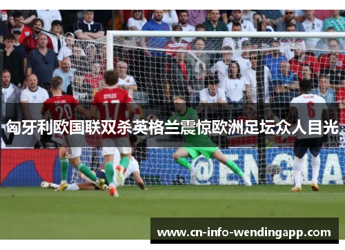 匈牙利欧国联双杀英格兰震惊欧洲足坛众人目光